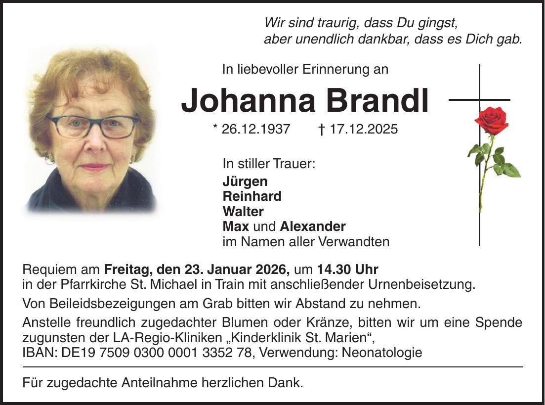 Wir sind traurig, dass Du gingst, aber unendlich dankbar, dass es Dich gab. In liebevoller Erinnerung an Johanna Brandl * 26.12.1937 + 17.12.2025 In stiller Trauer: Jürgen Reinhard Walter Max und Alexander im Namen aller Verwandten Requiem am Freitag, den 23. Januar 2026, um 14.30 Uhr in der Pfarrkirche St. Michael in Train mit anschließender Urnenbeisetzung. Von Beileidsbezeigungen am Grab bitten wir Abstand zu nehmen. Anstelle freundlich zugedachter Blumen oder Kränze, bitten wir um eine Spende zugunsten der LA-Regio-Kliniken 'Kinderklinik St. Marien', IBAN: DE***, Verwendung: Neonatologie Für zugedachte Anteilnahme herzlichen Dank.