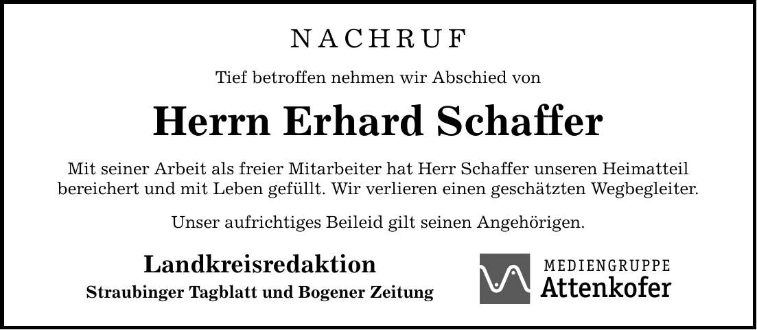 NACHRUF Tief betroffen nehmen wir Abschied von Herrn Erhard Schaffer Mit seiner Arbeit als freier Mitarbeiter hat Herr Schaffer unseren Heimatteil bereichert und mit Leben gefüllt. Wir verlieren einen geschätzten Wegbegleiter. Unser aufrichtiges Beileid gilt seinen Angehörigen. Landkreisredaktion Straubinger Tagblatt und Bogener Zeitung