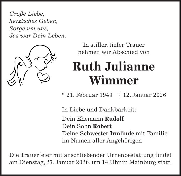 Große Liebe, herzliches Geben, Sorge um uns, das war Dein Leben. In stiller, tiefer Trauer nehmen wir Abschied von Ruth Julianne Wimmer * 21. Februar 1949 + 12. Januar 2026 In Liebe und Dankbarkeit: Dein Ehemann Rudolf Dein Sohn Robert Deine Schwester Irmlinde mit Familie im Namen aller Angehörigen Die Trauerfeier mit anschließender Urnenbestattung findet am Dienstag, 27. Januar 2026, um 14 Uhr in Mainburg statt.