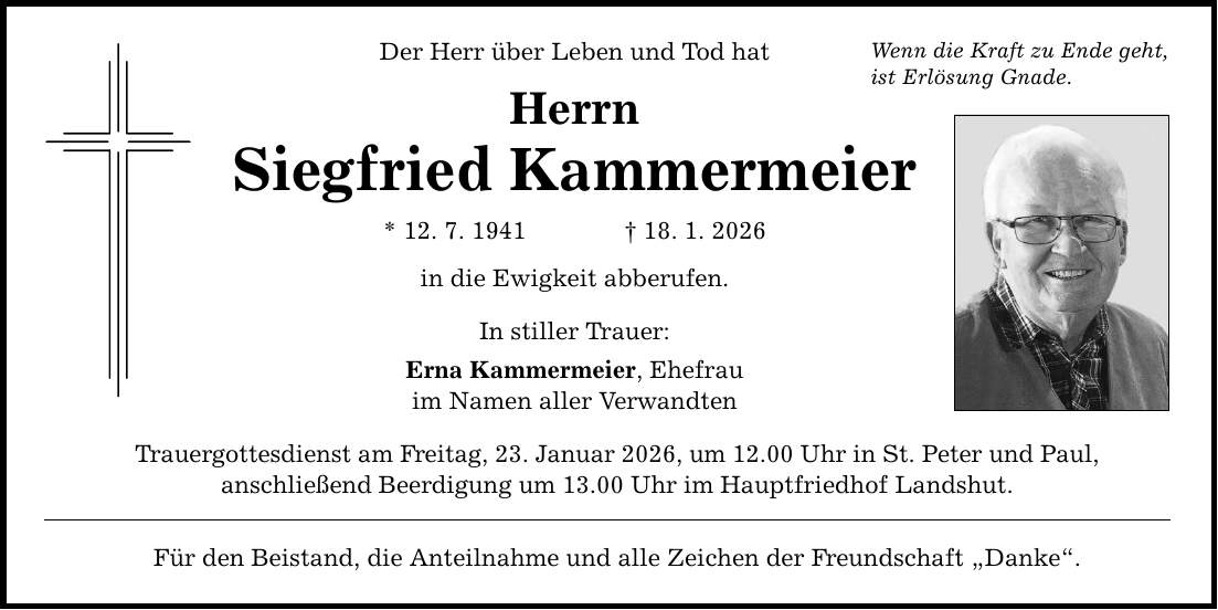 Der Herr über Leben und Tod hat Herrn Siegfried Kammermeier * 12. 7. 1941 _ 18. 1. 2026 in die Ewigkeit abberufen. In stiller Trauer: Erna Kammermeier, Ehefrau im Namen aller Verwandten Trauergottesdienst am Freitag, 23. Januar 2026, um 12.00 Uhr in St. Peter und Paul, anschließend Beerdigung um 13.00 Uhr im Hauptfriedhof Landshut. Für den Beistand, die Anteilnahme und alle Zeichen der Freundschaft 