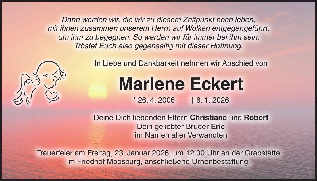 Dann werden wir, die wir zu diesem Zeitpunkt noch leben, mit ihnen zusammen unserem Herrn auf Wolken entgegengeführt, um ihm zu begegnen. So werden wir für immer bei ihm sein. Tröstet Euch also gegenseitig mit dieser Hoffnung. In Liebe und Dankbarkeit nehmen wir Abschied von Marlene Eckert * 26. 4. 2006 + 6. 1. 2026 Deine Dich liebenden Eltern Christiane und Robert Dein geliebter Bruder Eric im Namen aller Verwandten Trauerfeier am Freitag, 23. Januar 2026, um 12.00 Uhr an der Grabstätte im Friedhof Moosburg, anschließend Urnenbestattung.
