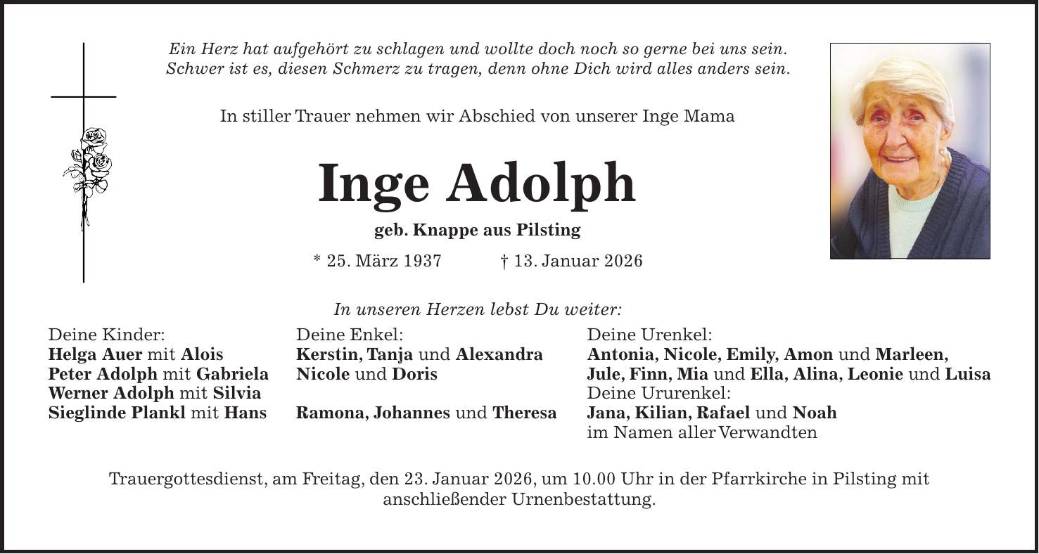 Ein Herz hat aufgehört zu schlagen und wollte doch noch so gerne bei uns sein. Schwer ist es, diesen Schmerz zu tragen, denn ohne Dich wird alles anders sein. In stiller Trauer nehmen wir Abschied von unserer Inge Mama Inge Adolph geb. Knappe aus Pilsting * 25. März 1937 + 13. Januar 2026 In unseren Herzen lebst Du weiter: Trauergottesdienst, am Freitag, den 23. Januar 2026, um 10.00 Uhr in der Pfarrkirche in Pilsting mit anschließender Urnenbestattung.Deine Kinder: Helga Auer mit Alois Peter Adolph mit Gabriela Werner Adolph mit Silvia Sieglinde Plankl mit HansDeine Enkel: Kerstin, Tanja und Alexandra Nicole und Doris Ramona, Johannes und TheresaDeine Urenkel: Antonia, Nicole, Emily, Amon und Marleen, Jule, Finn, Mia und Ella, Alina, Leonie und Luisa Deine Ururenkel: Jana, Kilian, Rafael und Noah im Namen aller Verwandten
