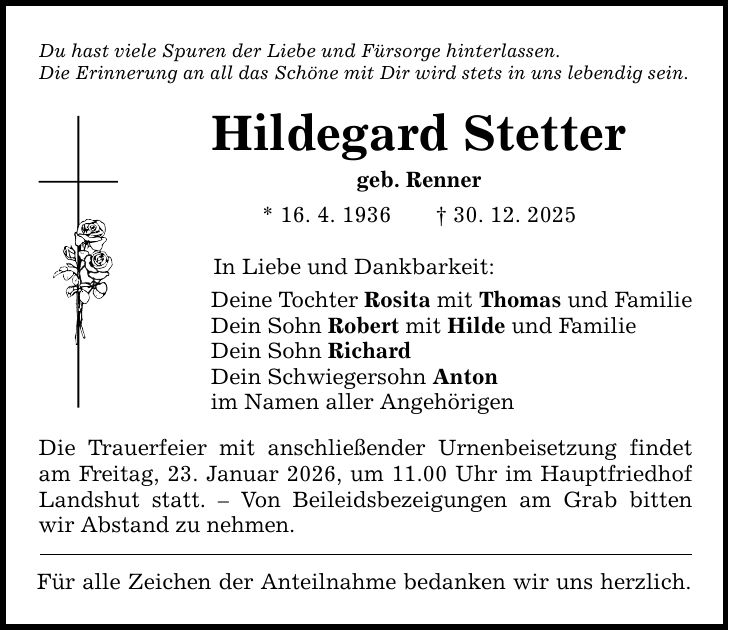 Du hast viele Spuren der Liebe und Fürsorge hinterlassen. Die Erinnerung an all das Schöne mit Dir wird stets in uns lebendig sein. Hildegard Stetter geb. Renner * 16. 4. 1936 _ 30. 12. 2025 In Liebe und Dankbarkeit: Deine Tochter Rosita mit Thomas und Familie Dein Sohn Robert mit Hilde und Familie Dein Sohn Richard Dein Schwiegersohn Anton im Namen aller Angehörigen Die Trauerfeier mit anschließender Urnenbeisetzung findet am Freitag, 23. Januar 2026, um 11.00 Uhr im Hauptfriedhof Landshut statt. - Von Beileidsbezeigungen am Grab bitten wir Abstand zu nehmen. Für alle Zeichen der Anteilnahme bedanken wir uns herzlich.
