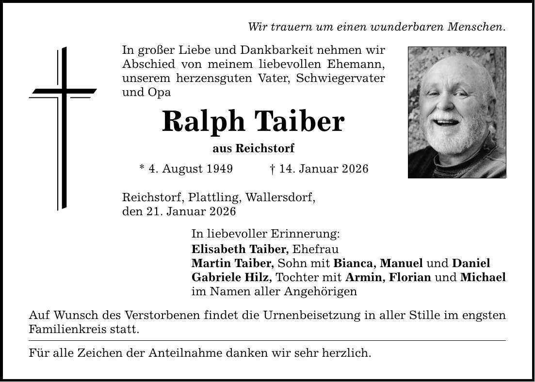 Wir trauern um einen wunderbaren Menschen. In großer Liebe und Dankbarkeit nehmen wir Abschied von meinem liebevollen Ehemann, unserem herzensguten Vater, Schwiegervater und Opa Ralph Taiber aus Reichstorf * 4. August 1949 _ 14. Januar 2026 Reichstorf, Plattling, Wallersdorf, den 21. Januar 2026 In liebevoller Erinnerung: Elisabeth Taiber, Ehefrau Martin Taiber, Sohn mit Bianca, Manuel und Daniel Gabriele Hilz, Tochter mit Armin, Florian und Michael im Namen aller Angehörigen Auf Wunsch des Verstorbenen findet die Urnenbeisetzung in aller Stille im engsten Familienkreis statt. Für alle Zeichen der Anteilnahme danken wir sehr herzlich.