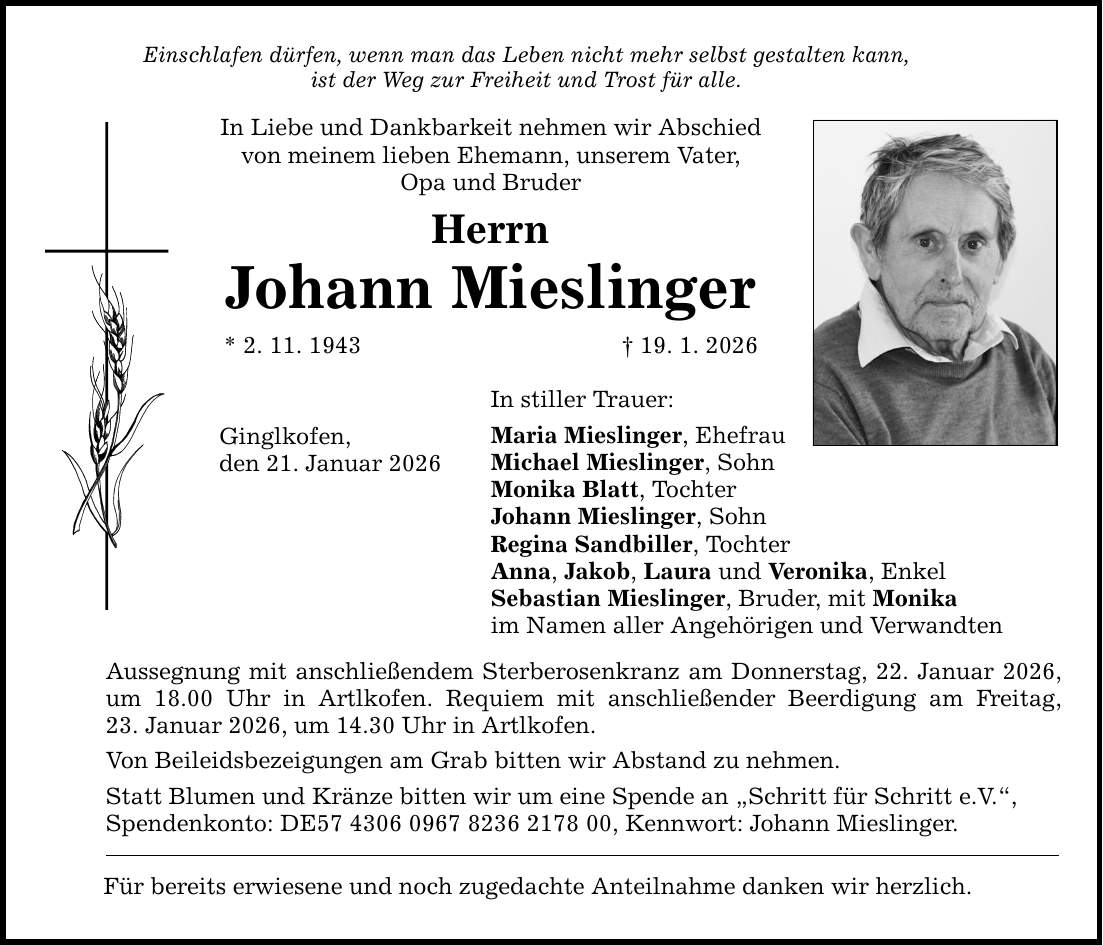 Einschlafen dürfen, wenn man das Leben nicht mehr selbst gestalten kann, ist der Weg zur Freiheit und Trost für alle. In Liebe und Dankbarkeit nehmen wir Abschied von meinem lieben Ehemann, unserem Vater, Opa und Bruder Herrn Johann Mieslinger * 2. 11. 1943 _ 19. 1. 2026 Ginglkofen, den 21. Januar 2026 In stiller Trauer: Maria Mieslinger, Ehefrau Michael Mieslinger, Sohn Monika Blatt, Tochter Johann Mieslinger, Sohn Regina Sandbiller, Tochter Anna, Jakob, Laura und Veronika, Enkel Sebastian Mieslinger, Bruder, mit Monika im Namen aller Angehörigen und Verwandten Aussegnung mit anschließendem Sterberosenkranz am Donnerstag, 22. Januar 2026, um 18.00 Uhr in Artlkofen. Requiem mit anschließender Beerdigung am Freitag, 23. Januar 2026, um 14.30 Uhr in Artlkofen. Von Beileidsbezeigungen am Grab bitten wir Abstand zu nehmen. Statt Blumen und Kränze bitten wir um eine Spende an 