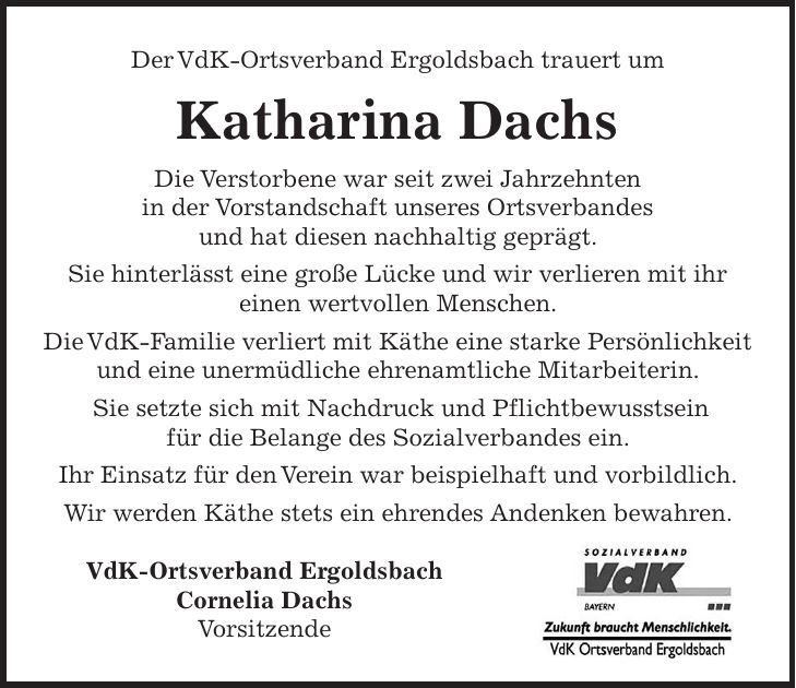 Der VdK-Ortsverband Ergoldsbach trauert um Katharina Dachs Die Verstorbene war seit zwei Jahrzehnten in der Vorstandschaft unseres Ortsverbandes und hat diesen nachhaltig geprägt. Sie hinterlässt eine große Lücke und wir verlieren mit ihr einen wertvollen Menschen. Die VdK-Familie verliert mit Käthe eine starke Persönlichkeit und eine unermüdliche ehrenamtliche Mitarbeiterin. Sie setzte sich mit Nachdruck und Pflichtbewusstsein für die Belange des Sozialverbandes ein. Ihr Einsatz für den Verein war beispielhaft und vorbildlich. Wir werden Käthe stets ein ehrendes Andenken bewahren. VdK-Ortsverband Ergoldsbach Cornelia Dachs Vorsitzende