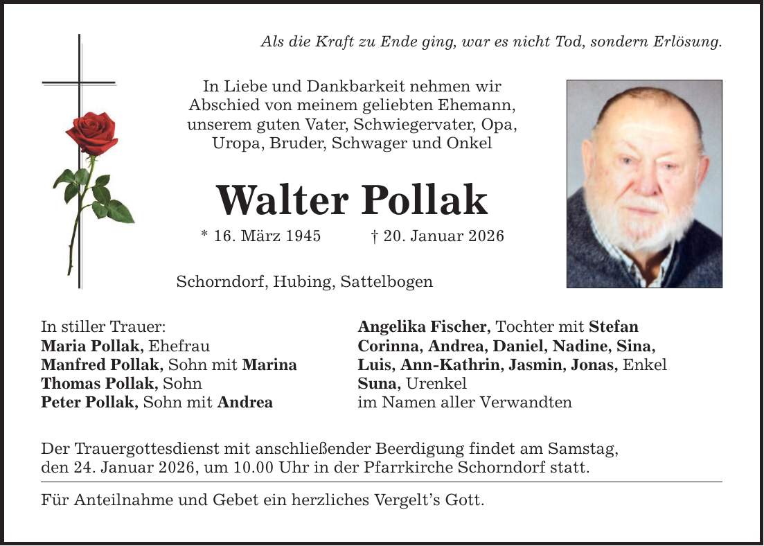 Als die Kraft zu Ende ging, war es nicht Tod, sondern Erlösung. In Liebe und Dankbarkeit nehmen wir Abschied von meinem geliebten Ehemann, unserem guten Vater, Schwiegervater, Opa, Uropa, Bruder, Schwager und Onkel Walter Pollak * 16. März 1945 _ 20. Januar 2026 Schorndorf, Hubing, Sattelbogen In stiller Trauer: Maria Pollak, Ehefrau Manfred Pollak, Sohn mit Marina Thomas Pollak, Sohn Peter Pollak, Sohn mit Andrea Angelika Fischer, Tochter mit Stefan Corinna, Andrea, Daniel, Nadine, Sina, Luis, Ann-Kathrin, Jasmin, Jonas, Enkel Suna, Urenkel im Namen aller Verwandten Der Trauergottesdienst mit anschließender Beerdigung findet am Samstag, den 24. Januar 2026, um 10.00 Uhr in der Pfarrkirche Schorndorf statt. Für Anteilnahme und Gebet ein herzliches Vergelt's Gott.
