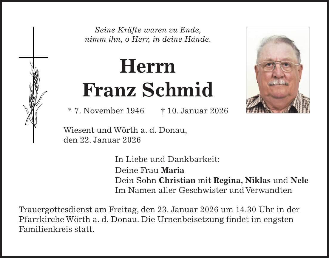 Seine Kräfte waren zu Ende, nimm ihn, o Herr, in deine Hände. Herrn Franz Schmid * 7. November 1946 + 10. Januar 2026 Wiesent und Wörth a. d. Donau, den 22. Januar 2026 In Liebe und Dankbarkeit: Deine Frau Maria Dein Sohn Christian mit Regina, Niklas und Nele Im Namen aller Geschwister und Verwandten Trauergottesdienst am Freitag, den 23. Januar 2026 um 14.30 Uhr in der Pfarrkirche Wörth a. d. Donau. Die Urnenbeisetzung findet im engsten Familienkreis statt.