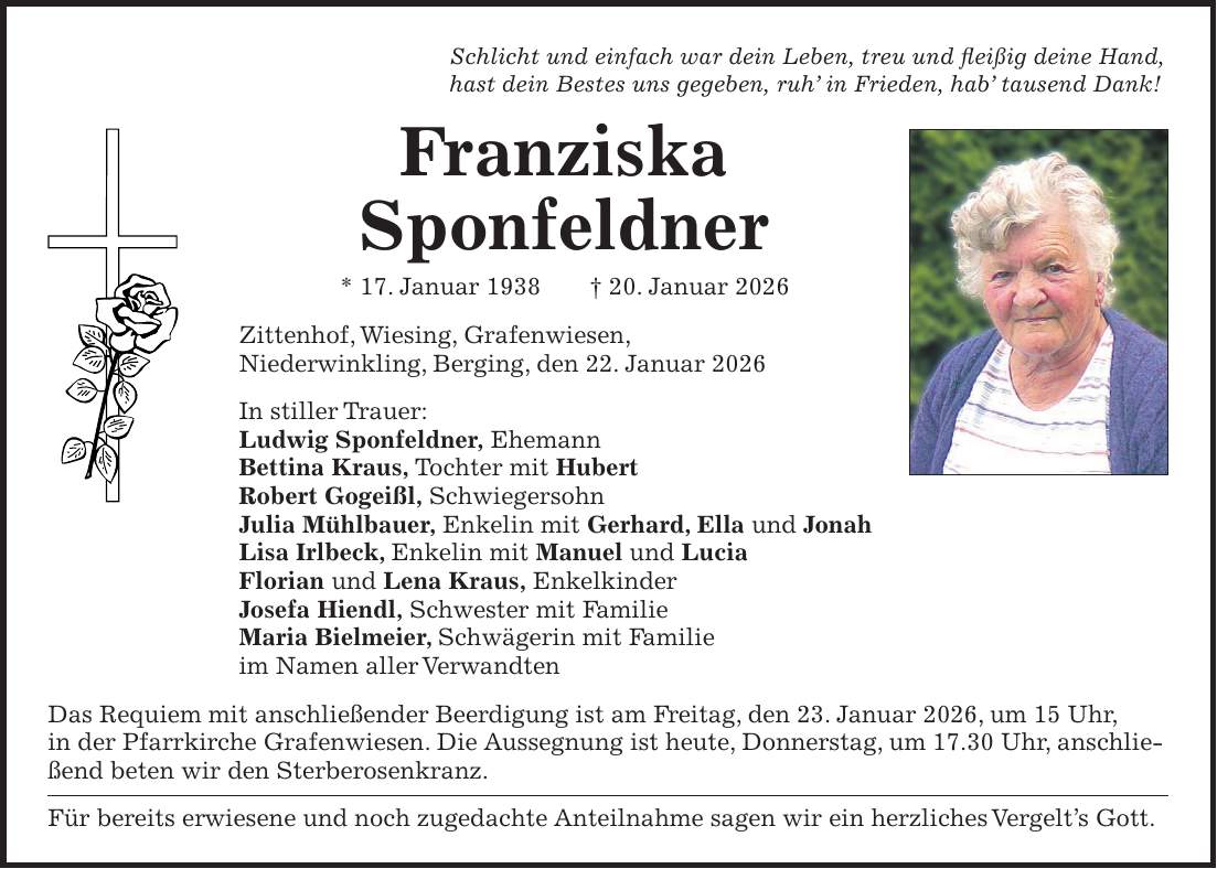 Schlicht und einfach war dein Leben, treu und fleißig deine Hand, hast dein Bestes uns gegeben, ruh' in Frieden, hab' tausend Dank! Franziska Sponfeldner * 17. Januar 1938 + 20. Januar 2026 Zittenhof, Wiesing, Grafenwiesen, Niederwinkling, Berging, den 22. Januar 2026 In stiller Trauer: Ludwig Sponfeldner, Ehemann Bettina Kraus, Tochter mit Hubert Robert Gogeißl, Schwiegersohn Julia Mühlbauer, Enkelin mit Gerhard, Ella und Jonah Lisa Irlbeck, Enkelin mit Manuel und Lucia Florian und Lena Kraus, Enkelkinder Josefa Hiendl, Schwester mit Familie Maria Bielmeier, Schwägerin mit Familie im Namen aller Verwandten Das Requiem mit anschließender Beerdigung ist am Freitag, den 23. Januar 2026, um 15 Uhr, in der Pfarrkirche Grafenwiesen. Die Aussegnung ist heute, Donnerstag, um 17.30 Uhr, anschließend beten wir den Sterberosenkranz. Für bereits erwiesene und noch zugedachte Anteilnahme sagen wir ein herzliches Vergelt's Gott.