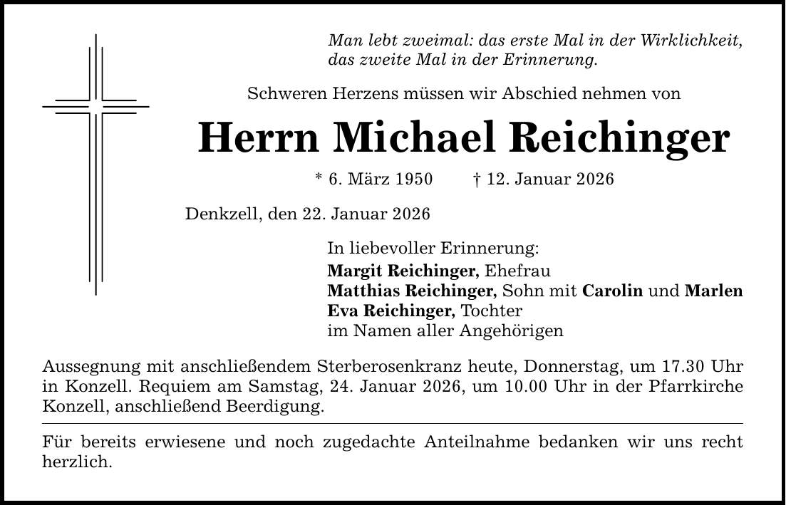 Man lebt zweimal: das erste Mal in der Wirklichkeit, das zweite Mal in der Erinnerung. Schweren Herzens müssen wir Abschied nehmen von Herrn Michael Reichinger * 6. März 1950 _ 12. Januar 2026 Denkzell, den 22. Januar 2026 In liebevoller Erinnerung: Margit Reichinger, Ehefrau Matthias Reichinger, Sohn mit Carolin und Marlen Eva Reichinger, Tochter im Namen aller Angehörigen Aussegnung mit anschließendem Sterberosenkranz heute, Donnerstag, um 17.30 Uhr in Konzell. Requiem am Samstag, 24. Januar 2026, um 10.00 Uhr in der Pfarrkirche Konzell, anschließend Beerdigung. Für bereits erwiesene und noch zugedachte Anteilnahme bedanken wir uns recht herzlich.