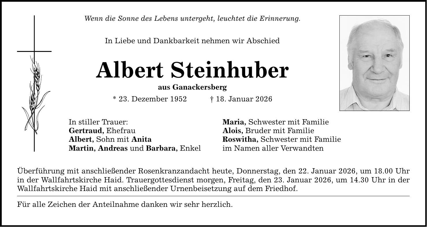 Wenn die Sonne des Lebens untergeht, leuchtet die Erinnerung. In Liebe und Dankbarkeit nehmen wir Abschied Albert Steinhuber aus Ganackersberg * 23. Dezember 1952 _ 18. Januar 2026 In stiller Trauer: Gertraud, Ehefrau Albert, Sohn mit Anita Martin, Andreas und Barbara, Enkel Überführung mit anschließender Rosenkranzandacht heute, Donnerstag, den 22. Januar 2026, um 18.00 Uhr in der Wallfahrtskirche Haid. Trauergottesdienst morgen, Freitag, den 23. Januar 2026, um 14.30 Uhr in der Wallfahrtskirche Haid mit anschließender Urnenbeisetzung auf dem Friedhof. Für alle Zeichen der Anteilnahme danken wir sehr herzlich. Maria, Schwester mit Familie Alois, Bruder mit Familie Roswitha, Schwester mit Familie im Namen aller Verwandten