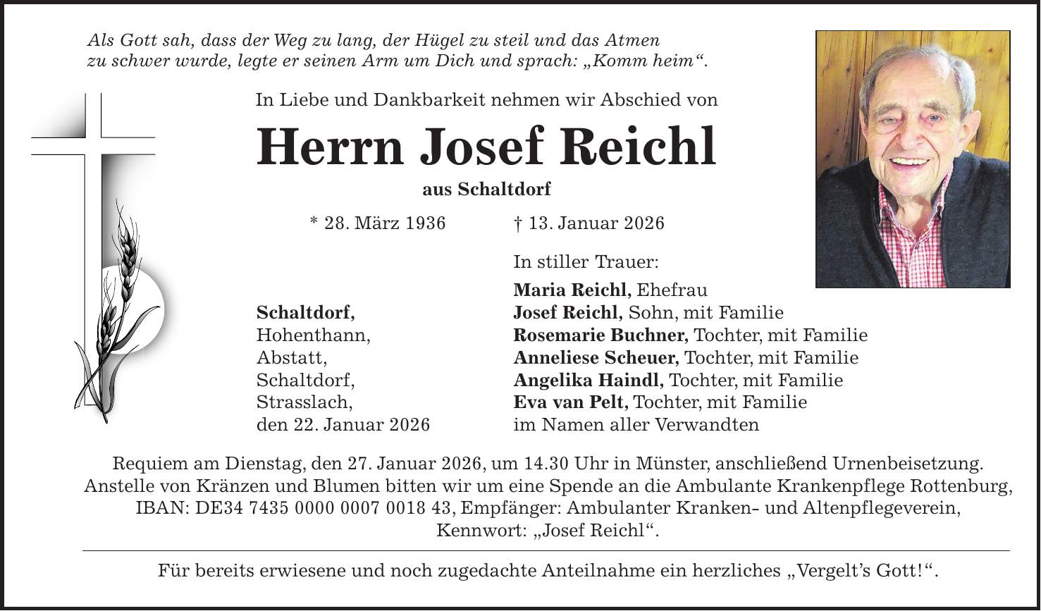 Als Gott sah, dass der Weg zu lang, der Hügel zu steil und das Atmen zu schwer wurde, legte er seinen Arm um Dich und sprach: 'Komm heim'. In Liebe und Dankbarkeit nehmen wir Abschied von Herrn Josef Reichl aus Schaltdorf * 28. März 1936 + 13. Januar 2026 In stiller Trauer: Maria Reichl, Ehefrau Schaltdorf, Josef Reichl, Sohn, mit Familie Hohenthann, Rosemarie Buchner, Tochter, mit Familie Abstatt, Anneliese Scheuer, Tochter, mit Familie Schaltdorf, Angelika Haindl, Tochter, mit Familie Strasslach, Eva van Pelt, Tochter, mit Familie den 22. Januar 2026 im Namen aller Verwandten Requiem am Dienstag, den 27. Januar 2026, um 14.30 Uhr in Münster, anschließend Urnenbeisetzung. Anstelle von Kränzen und Blumen bitten wir um eine Spende an die Ambulante Krankenpflege Rottenburg, IBAN: DE***, Empfänger: Ambulanter Kranken- und Altenpflegeverein, Kennwort: 'Josef Reichl'. Für bereits erwiesene und noch zugedachte Anteilnahme ein herzliches 'Vergelt's Gott!'.