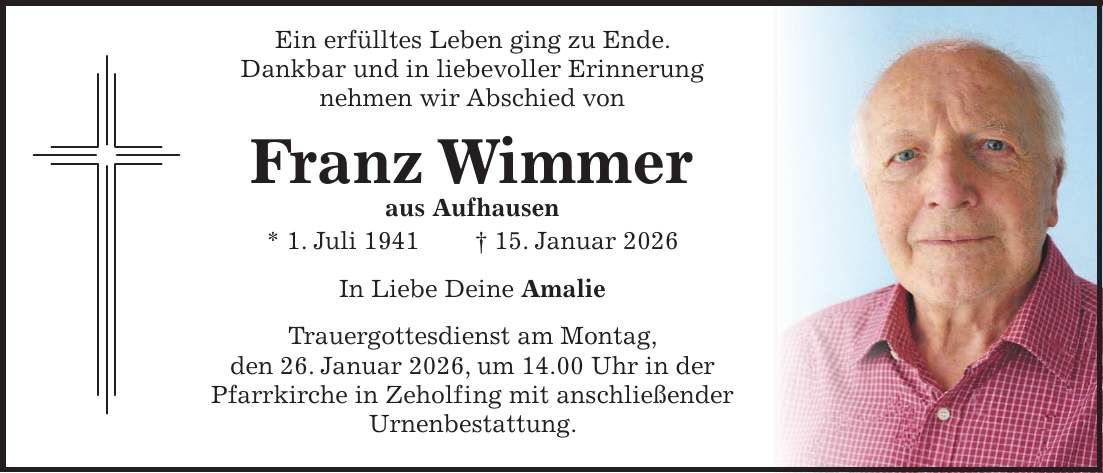  Ein erfülltes Leben ging zu Ende. Dankbar und in liebevoller Erinnerung nehmen wir Abschied von Franz Wimmer aus Aufhausen * 1. Juli 1941 + 15. Januar 2026 In Liebe Deine Amalie Trauergottesdienst am Montag, den 26. Januar 2026, um 14.00 Uhr in der Pfarrkirche in Zeholfing mit anschließender Urnenbestattung.