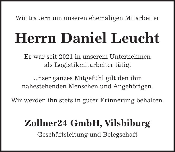 Wir trauern um unseren ehemaligen Mitarbeiter Herrn Daniel Leucht Er war seit 2021 in unserem Unternehmen als Logistikmitarbeiter tätig. Unser ganzes Mitgefühl gilt den ihm nahestehenden Menschen und Angehörigen. Wir werden ihn stets in guter Erinnerung behalten. Zollner24 GmbH, Vilsbiburg Geschäftsleitung und Belegschaft