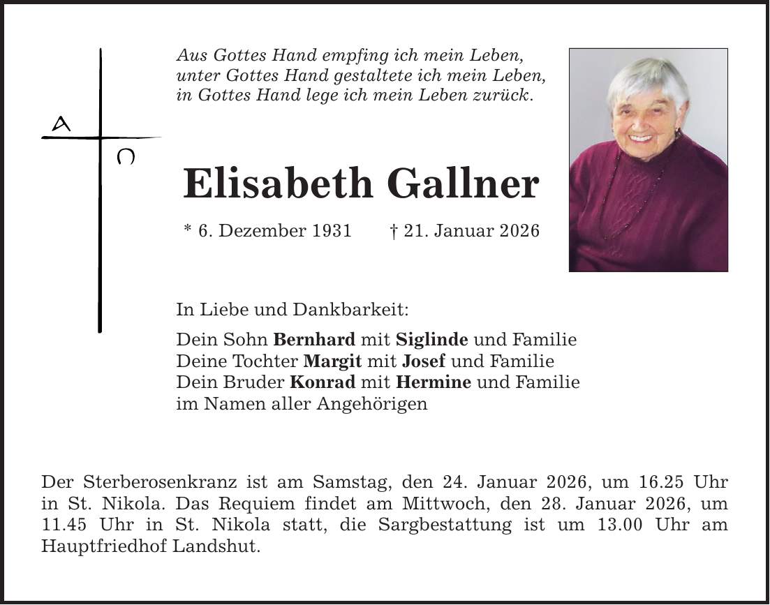 Aus Gottes Hand empfing ich mein Leben, unter Gottes Hand gestaltete ich mein Leben, in Gottes Hand lege ich mein Leben zurück. Elisabeth Gallner * 6. Dezember 1931 _ 21. Januar 2026 In Liebe und Dankbarkeit: Dein Sohn Bernhard mit Siglinde und Familie Deine Tochter Margit mit Josef und Familie Dein Bruder Konrad mit Hermine und Familie im Namen aller Angehörigen Der Sterberosenkranz ist am Samstag, den 24. Januar 2026, um 16.25 Uhr ­in St. Nikola. Das Requiem findet am Mittwoch, den 28. Januar 2026, um 11.45 Uhr in St. Nikola statt, die Sargbestattung ist um 13.00 Uhr am ­Hauptfriedhof Landshut.