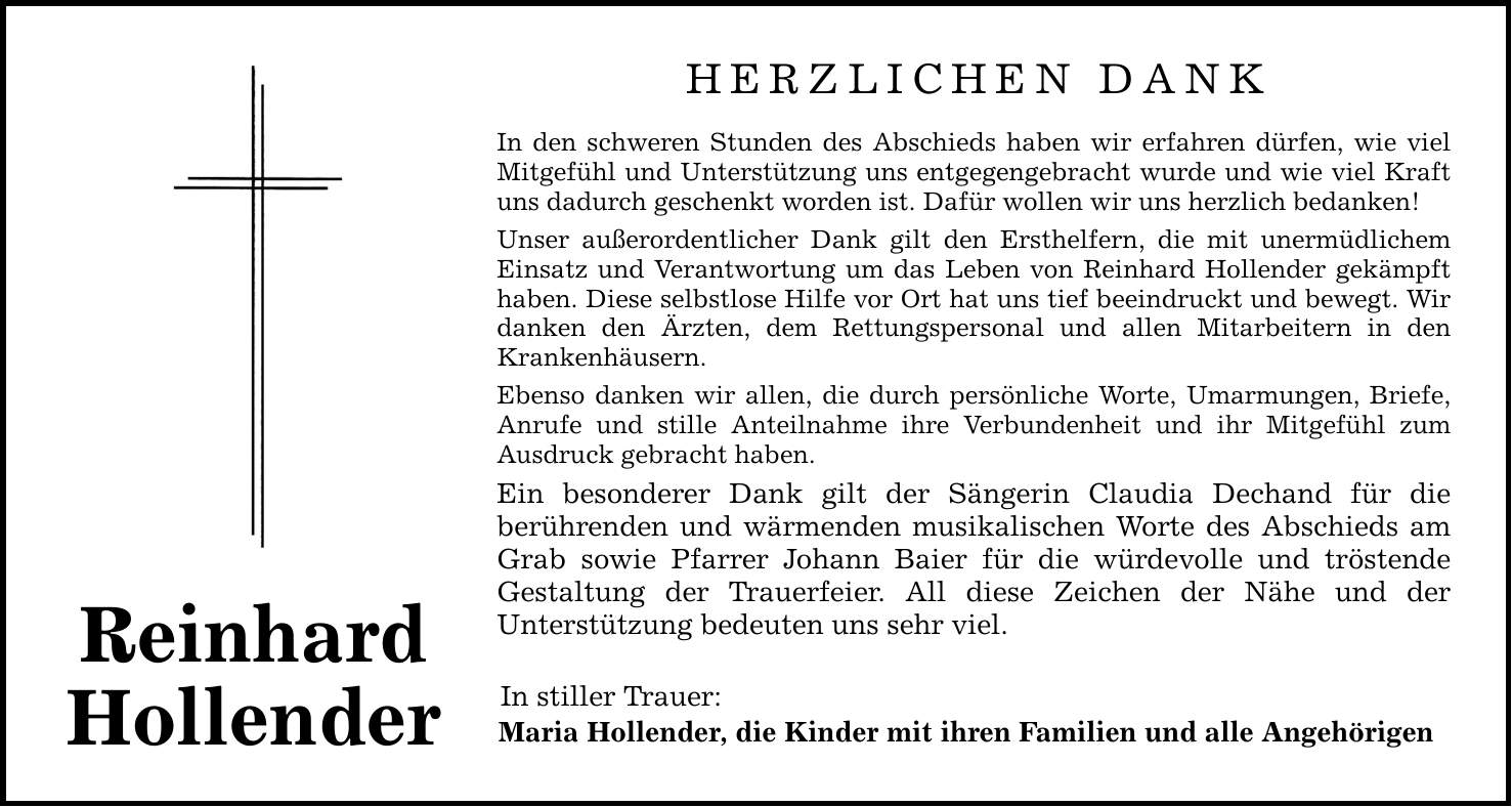 Reinhard HollenderHerzlichen DankIn den schweren Stunden des Abschieds haben wir erfahren dürfen, wie viel Mitgefühl und Unterstützung uns entgegengebracht wurde und wie viel Kraft uns dadurch geschenkt worden ist. Dafür wollen wir uns herzlich bedanken!Unser außerordentlicher Dank gilt den Ersthelfern, die mit unermüdlichem Einsatz und Verantwortung um das Leben von Reinhard Hollender gekämpft haben. Diese selbstlose Hilfe vor Ort hat uns tief beeindruckt und bewegt. Wir danken den Ärzten, dem Rettungspersonal und allen Mitarbeitern in den Krankenhäusern.Ebenso danken wir allen, die durch persönliche Worte, Umarmungen, Briefe, Anrufe und stille Anteilnahme ihre Verbundenheit und ihr Mitgefühl zum Ausdruck gebracht haben.Ein besonderer Dank gilt der Sängerin Claudia Dechand für die ­berührenden und wärmenden musikalischen Worte des Abschieds am Grab sowie Pfarrer Johann Baier für die würdevolle und tröstende ­Gestaltung der Trauerfeier. All diese Zeichen der Nähe und der ­Unterstützung bedeuten uns sehr viel. In stiller Trauer:Maria Hollender, die Kinder mit ihren Familien und alle Angehörigen
