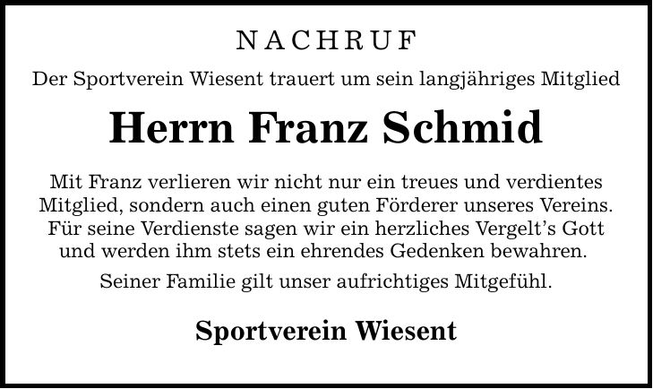 NachrufDer Sportverein Wiesent trauert um sein langjähriges MitgliedHerrn Franz SchmidMit Franz verlieren wir nicht nur ein treues und verdientesMitglied, sondern auch einen guten Förderer unseres Vereins.Für seine Verdienste sagen wir ein herzliches Vergelt's Gott und werden ihm stets ein ehrendes Gedenken bewahren. Seiner Familie gilt unser aufrichtiges Mitgefühl.Sportverein Wiesent