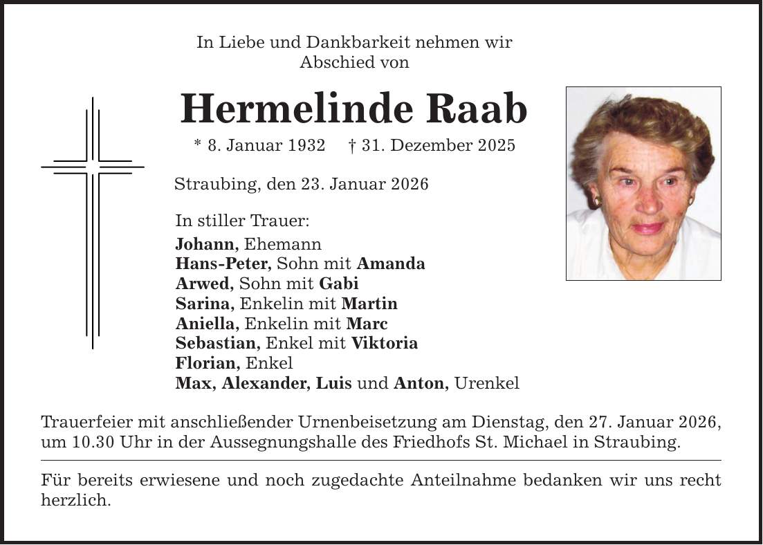 In Liebe und Dankbarkeit nehmen wirAbschied vonHermelinde Raab* 8. Januar 1932 _ 31. Dezember 2025Straubing, den 23. Januar 2026 In stiller Trauer:Johann, EhemannHans-Peter, Sohn mit Amanda Arwed, Sohn mit GabiSarina, Enkelin mit Martin Aniella, Enkelin mit MarcSebastian, Enkel mit ViktoriaFlorian, Enkel Max, Alexander, Luis und Anton, UrenkelTrauerfeier mit anschließender Urnenbeisetzung am Dienstag, den 27. Januar 2026,um 10.30 Uhr in der Aussegnungshalle des Friedhofs St. Michael in Straubing.Für bereits erwiesene und noch zugedachte Anteilnahme bedanken wir uns recht herzlich.