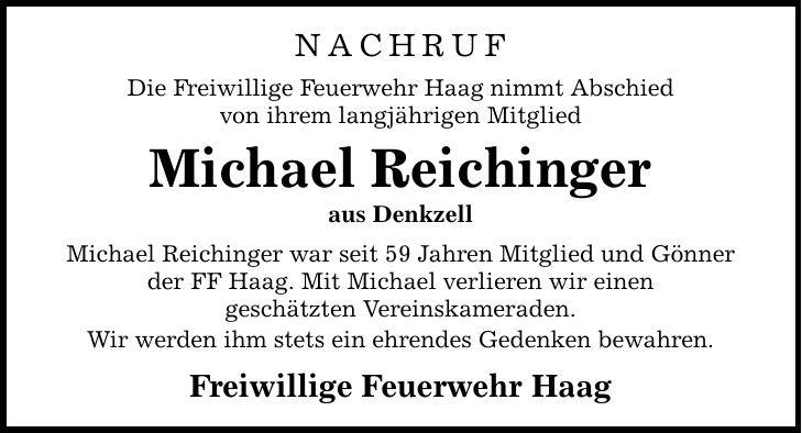 NACHRUF Die Freiwillige Feuerwehr Haag nimmt Abschied von ihrem langjährigen Mitglied Michael Reichinger aus Denkzell Michael Reichinger war seit 59 Jahren Mitglied und Gönner der FF Haag. Mit Michael verlieren wir einen geschätzten Vereinskameraden. Wir werden ihm stets ein ehrendes Gedenken bewahren. Freiwillige Feuerwehr Haag