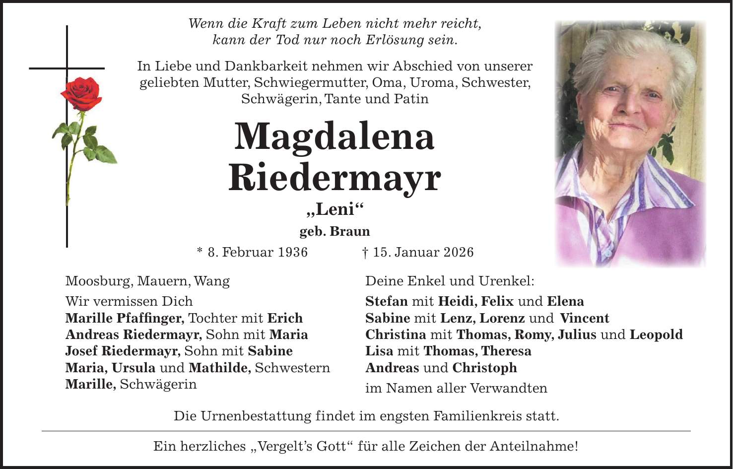  Wenn die Kraft zum Leben nicht mehr reicht, kann der Tod nur noch Erlösung sein. In Liebe und Dankbarkeit nehmen wir Abschied von unserer geliebten Mutter, Schwiegermutter, Oma, Uroma, Schwester, Schwägerin, Tante und Patin Magdalena Riedermayr 'Leni' geb. Braun * 8. Februar 1936 + 15. Januar 2026 Moosburg, Mauern, Wang Deine Enkel und Urenkel: Wir vermissen Dich Stefan mit Heidi, Felix und Elena Marille Pfaffinger, Tochter mit Erich Sabine mit Lenz, Lorenz und Vincent Andreas Riedermayr, Sohn mit Maria Christina mit Thomas, Romy, Julius und Leopold Josef Riedermayr, Sohn mit Sabine Lisa mit Thomas, Theresa Maria, Ursula und Mathilde, Schwestern Andreas und Christoph Marille, Schwägerin im Namen aller Verwandten Die Urnenbestattung findet im engsten Familienkreis statt. Ein herzliches 'Vergelt's Gott' für alle Zeichen der Anteilnahme! 
