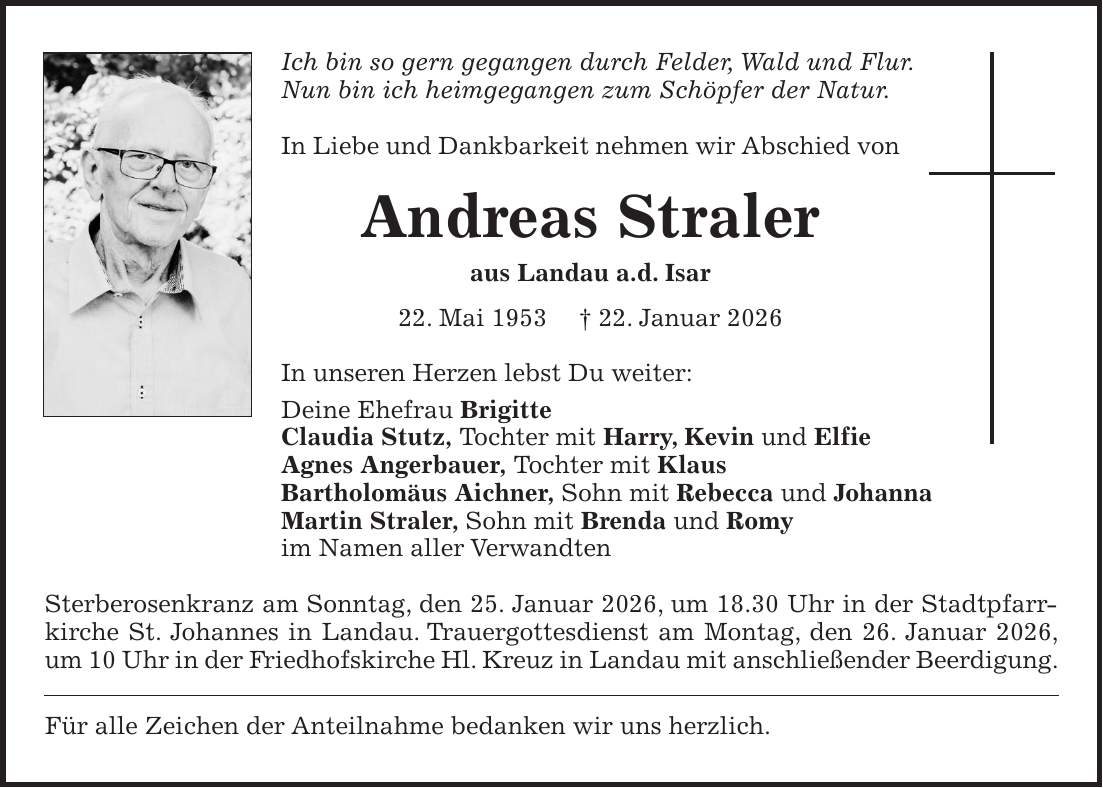 Ich bin so gern gegangen durch Felder, Wald und Flur. Nun bin ich heimgegangen zum Schöpfer der Natur. In Liebe und Dankbarkeit nehmen wir Abschied von Andreas Straler aus Landau a.d. Isar 22. Mai 1953 + 22. Januar 2026 In unseren Herzen lebst Du weiter: Deine Ehefrau Brigitte Claudia Stutz, Tochter mit Harry, Kevin und Elfie Agnes Angerbauer, Tochter mit Klaus Bartholomäus Aichner, Sohn mit Rebecca und Johanna Martin Straler, Sohn mit Brenda und Romy im Namen aller Verwandten Sterberosenkranz am Sonntag, den 25. Januar 2026, um 18.30 Uhr in der Stadtpfarrkirche St. Johannes in Landau. Trauergottesdienst am Montag, den 26. Januar 2026, um 10 Uhr in der Friedhofskirche Hl. Kreuz in Landau mit anschließender Beerdigung. Für alle Zeichen der Anteilnahme bedanken wir uns herzlich.