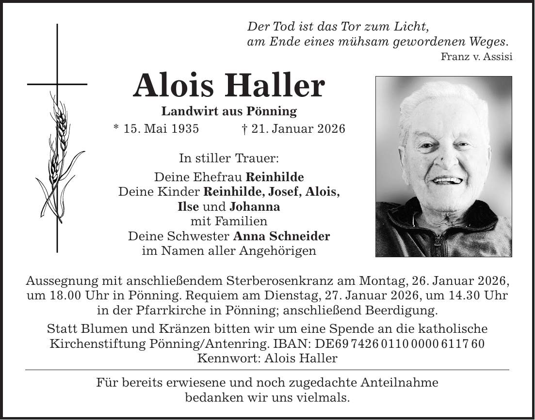  Der Tod ist das Tor zum Licht, am Ende eines mühsam gewordenen Weges. Franz v. Assisi Alois Haller Landwirt aus Pönning * 15. Mai 1935 + 21. Januar 2026 In stiller Trauer: Deine Ehefrau Reinhilde Deine Kinder Reinhilde, Josef, Alois, Ilse und Johanna mit Familien Deine Schwester Anna Schneider im Namen aller Angehörigen Aussegnung mit anschließendem Sterberosenkranz am Montag, 26. Januar 2026, um 18.00 Uhr in Pönning. Requiem am Dienstag, 27. Januar 2026, um 14.30 Uhr in der Pfarrkirche in Pönning; anschließend Beerdigung. Statt Blumen und Kränzen bitten wir um eine Spende an die katholische Kirchenstiftung Pönning/Antenring. IBAN: DE*** Kennwort: Alois Haller Für bereits erwiesene und noch zugedachte Anteilnahme bedanken wir uns vielmals.
