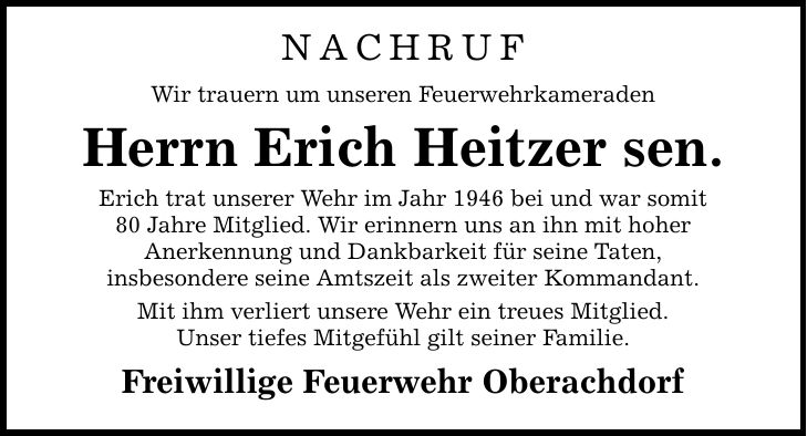 Nachruf Wir trauern um unseren Feuerwehrkameraden Herrn Erich Heitzer sen. Erich trat unserer Wehr im Jahr 1946 bei und war somit 80 Jahre Mitglied. Wir erinnern uns an ihn mit hoher Anerkennung und Dankbarkeit für seine Taten, insbesondere seine Amtszeit als zweiter Kommandant. Mit ihm verliert unsere Wehr ein treues Mitglied. Unser tiefes Mitgefühl gilt seiner Familie. Freiwillige Feuerwehr Oberachdorf