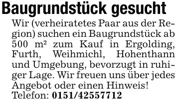 Baugrundstück gesuchtWir (verheiratetes Paar aus der Region) suchen ein Baugrundstück ab 500 m² zum Kauf in Ergolding, Furth, Weihmichl, Hohenthann und Umgebung, bevorzugt in ruhiger Lage. Wir freuen uns über jedes Angebot oder einen Hinweis!Telefon: ***