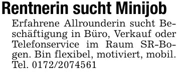Rentnerin sucht MinijobErfahrene Allrounderin sucht Beschäftigung in Büro, Verkauf oder Telefonservice im Raum SR-Bogen. Bin flexibel, motiviert, mobil. Tel. ***