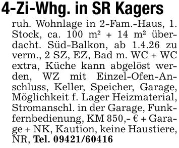 4-Zi-Whg. in SR Kagersruh. Wohnlage in 2-Fam.-Haus, 1. Stock, ca. 100 m² + 14 m² überdacht. Süd-Balkon, ab 1.4.26 zu verm., 2 SZ, EZ, Bad m. WC + WC extra, Küche kann abgelöst werden, WZ mit Einzel-Ofen-Anschluss, Keller, Speicher, Garage, Möglichkeit f. Lager Heizmaterial, Stromanschl. in der Garage, Funkfernbedienung, KM 850,- € + Garage + NK, Kaution, keine Haustiere, NR, Tel. ***