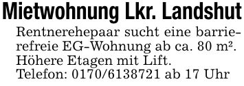 Mietwohnung Lkr. LandshutRentnerehepaar sucht eine barrierefreie EG-Wohnung ab ca. 80 m².Höhere Etagen mit Lift.Telefon: *** ab 17 Uhr
