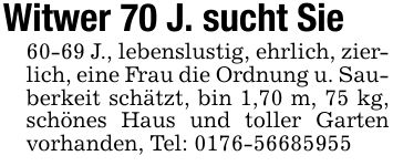 Witwer 70 J. sucht Sie 60-69 J., lebenslustig, ehrlich, zierlich, eine Frau die Ordnung u. Sauberkeit schätzt, bin 1,70 m, 75 kg, schönes Haus und toller Garten vorhanden, Tel: ***