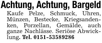 Achtung, Achtung, BargeldKaufe Pelze, Schmuck, Uhren, Münzen, Bestecke, Kriegsandenken, Porzellan, Gemälde, auch ganze Nachlässe. Seriöse Abwicklung. Tel. ***