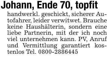 Johann, Ende 70, topfithandwerkl. geschickt, sicherer Autofahrer, leider verwitwet. Brauche keine Haushälterin, sondern eine liebe Partnerin, mit der ich noch viel unternehmen kann. PV, Anruf und Vermittlung garantiert kostenlos Tel. ***