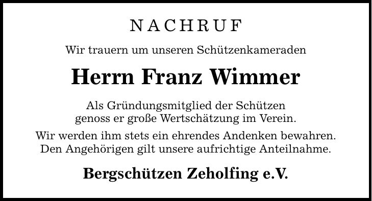 NACHRUF Wir trauern um unseren Schützenkameraden Herrn Franz Wimmer Als Gründungsmitglied der Schützen genoss er große Wertschätzung im Verein. Wir werden ihm stets ein ehrendes Andenken bewahren. Den Angehörigen gilt unsere aufrichtige Anteilnahme. Bergschützen Zeholfing e.V.