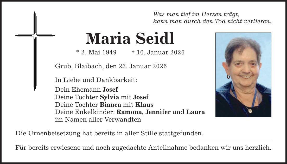 Was man tief im Herzen trägt, kann man durch den Tod nicht verlieren. Maria Seidl * 2. Mai 1949 _ 10. Januar 2026 Grub, Blaibach, den 23. Januar 2026 In Liebe und Dankbarkeit: Dein Ehemann Josef Deine Tochter Sylvia mit Josef Deine Tochter Bianca mit Klaus Deine Enkelkinder: Ramona, Jennifer und Laura im Namen aller Verwandten Die Urnenbeisetzung hat bereits in aller Stille stattgefunden. Für bereits erwiesene und noch zugedachte Anteilnahme bedanken wir uns herzlich.