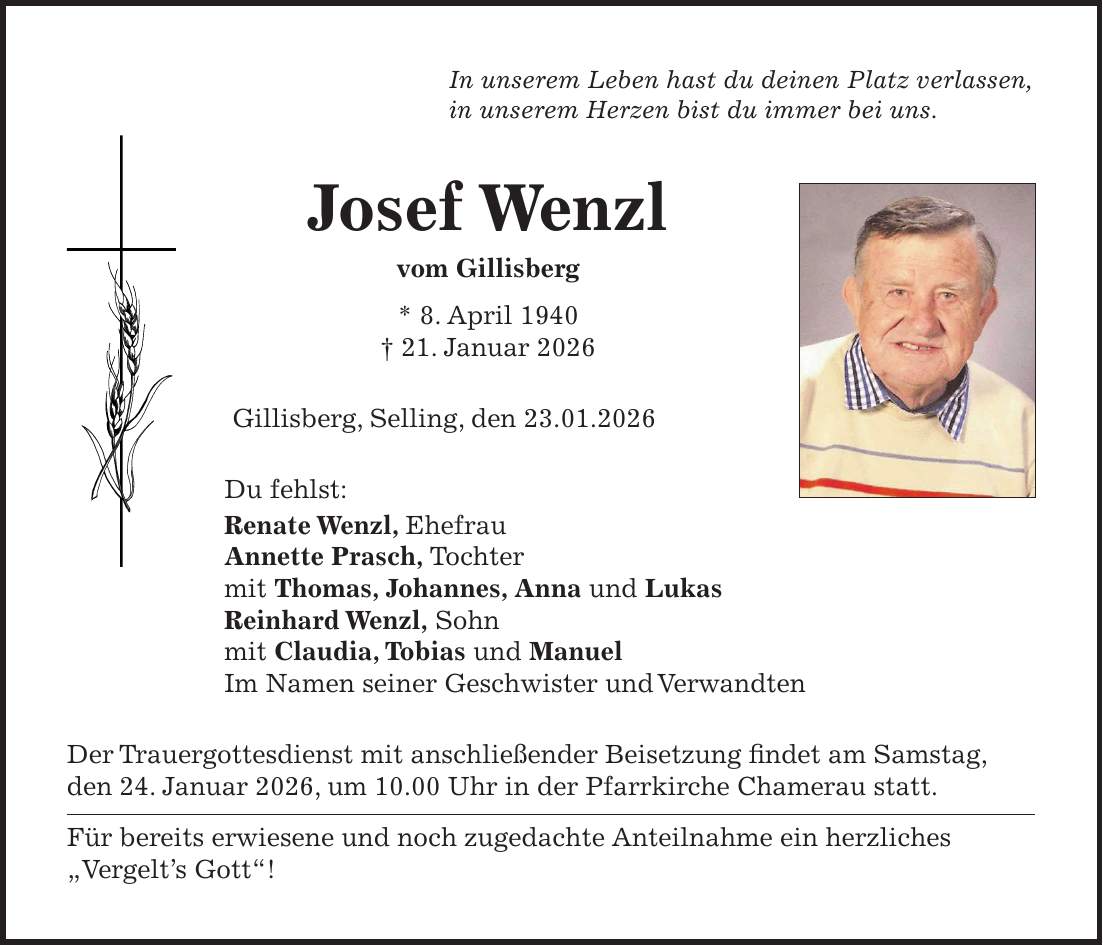 In unserem Leben hast du deinen Platz verlassen, in unserem Herzen bist du immer bei uns. Josef Wenzl vom Gillisberg * 8. April 1940 + 21. Januar 2026 Gillisberg, Selling, den 23.01.2026 Du fehlst: Renate Wenzl, Ehefrau Annette Prasch, Tochter mit Thomas, Johannes, Anna und Lukas Reinhard Wenzl, Sohn mit Claudia, Tobias und Manuel Im Namen seiner Geschwister und Verwandten Der Trauergottesdienst mit anschließender Beisetzung findet am Samstag, den 24. Januar 2026, um 10.00 Uhr in der Pfarrkirche Chamerau statt. Für bereits erwiesene und noch zugedachte Anteilnahme ein herzliches 'Vergelt's Gott'!