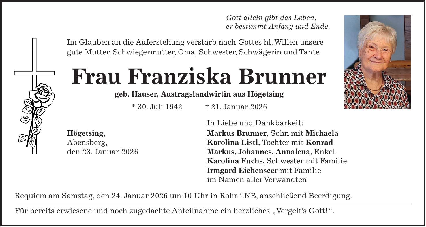 Gott allein gibt das Leben, er bestimmt Anfang und Ende. Im Glauben an die Auferstehung verstarb nach Gottes hl. Willen unsere gute Mutter, Schwiegermutter, Oma, Schwester, Schwägerin und Tante Frau Franziska Brunner geb. Hauser, Austragslandwirtin aus Högetsing * 30. Juli 1942 + 21. Januar 2026 In Liebe und Dankbarkeit: Högetsing, Markus Brunner, Sohn mit Michaela Abensberg, Karolina Listl, Tochter mit Konrad den 23. Januar 2026 Markus, Johannes, Annalena, Enkel Karolina Fuchs, Schwester mit Familie Irmgard Eichenseer mit Familie im Namen aller Verwandten Requiem am Samstag, den 24. Januar 2026 um 10 Uhr in Rohr i.NB, anschließend Beerdigung. Für bereits erwiesene und noch zugedachte Anteilnahme ein herzliches 'Vergelt's Gott!'.