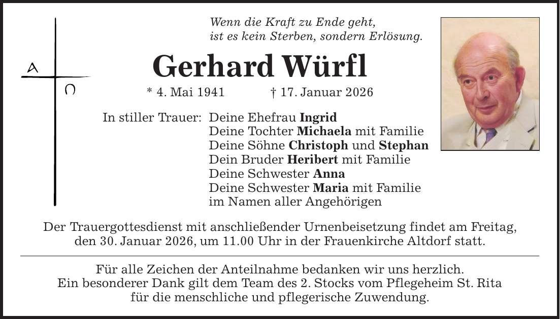 Wenn die Kraft zu Ende geht, ist es kein Sterben, sondern Erlösung. Gerhard Würfl * 4. Mai 1941 + 17. Januar 2026 In stiller Trauer: Deine Ehefrau Ingrid Deine Tochter Michaela mit Familie Deine Söhne Christoph und Stephan Dein Bruder Heribert mit Familie Deine Schwester Anna Deine Schwester Maria mit Familie im Namen aller Angehörigen Der Trauergottesdienst mit anschließender Urnenbeisetzung findet am Freitag, den 30. Januar 2026, um 11.00 Uhr in der Frauenkirche Altdorf statt. Für alle Zeichen der Anteilnahme bedanken wir uns herzlich. Ein besonderer Dank gilt dem Team des 2. Stocks vom Pflegeheim St. Rita für die menschliche und pflegerische Zuwendung.
