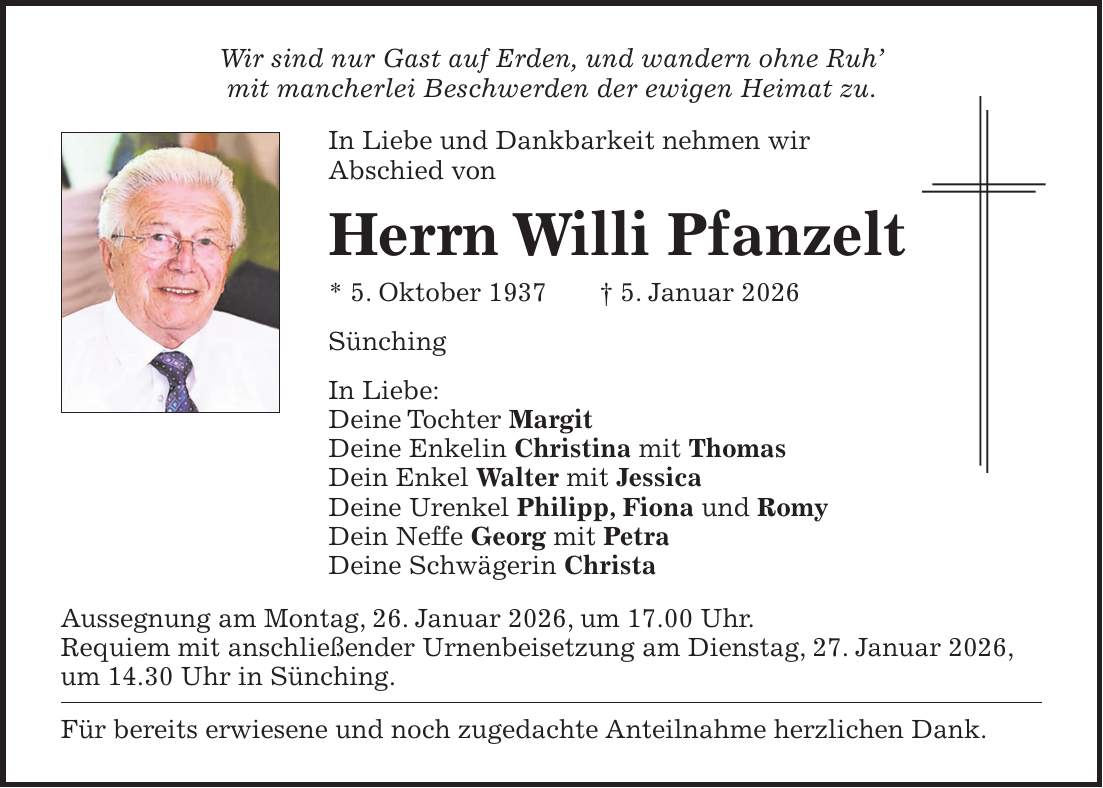 Wir sind nur Gast auf Erden, und wandern ohne Ruh' mit mancherlei Beschwerden der ewigen Heimat zu. In Liebe und Dankbarkeit nehmen wir Abschied von Herrn Willi Pfanzelt * 5. Oktober 1937 + 5. Januar 2026 Sünching In Liebe: Deine Tochter Margit Deine Enkelin Christina mit Thomas Dein Enkel Walter mit Jessica Deine Urenkel Philipp, Fiona und Romy Dein Neffe Georg mit Petra Deine Schwägerin Christa Aussegnung am Montag, 26. Januar 2026, um 17.00 Uhr. Requiem mit anschließender Urnenbeisetzung am Dienstag, 27. Januar 2026, um 14.30 Uhr in Sünching. Für bereits erwiesene und noch zugedachte Anteilnahme herzlichen Dank.
