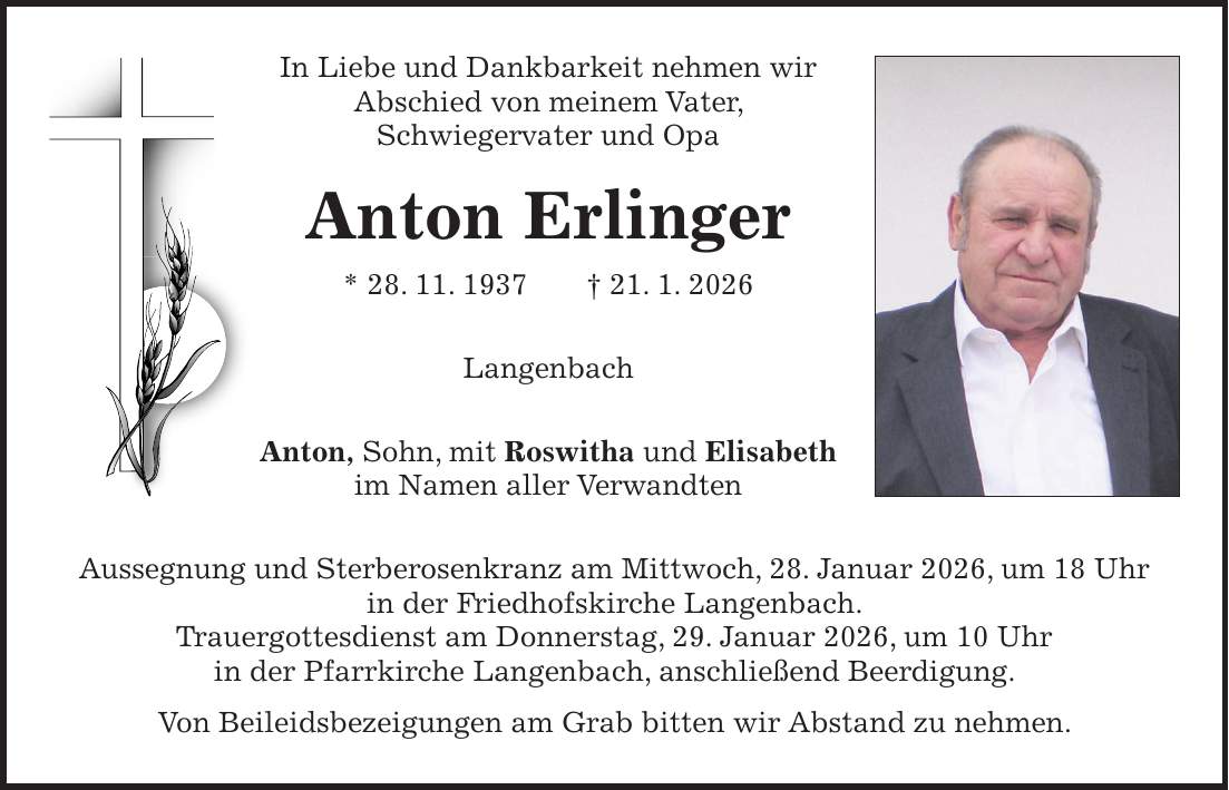 In Liebe und Dankbarkeit nehmen wir Abschied von meinem Vater, Schwiegervater und Opa Anton Erlinger * 28. 11. 1937 + 21. 1. 2026 Langenbach Anton, Sohn, mit Roswitha und Elisabeth im Namen aller Verwandten Aussegnung und Sterberosenkranz am Mittwoch, 28. Januar 2026, um 18 Uhr in der Friedhofskirche Langenbach. Trauergottesdienst am Donnerstag, 29. Januar 2026, um 10 Uhr in der Pfarrkirche Langenbach, anschließend Beerdigung. Von Beileidsbezeigungen am Grab bitten wir Abstand zu nehmen.