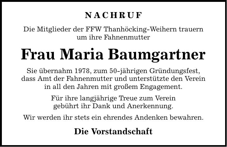 NACHRUF Die Mitglieder der FFW Thanhöcking-Weihern trauern um ihre Fahnenmutter Frau Maria Baumgartner Sie übernahm 1978, zum 50-jährigen Gründungsfest, dass Amt der Fahnenmutter und unterstützte den Verein in all den Jahren mit großem Engagement. Für ihre langjährige Treue zum Verein gebührt ihr Dank und Anerkennung. Wir werden ihr stets ein ehrendes Andenken bewahren. Die Vorstandschaft