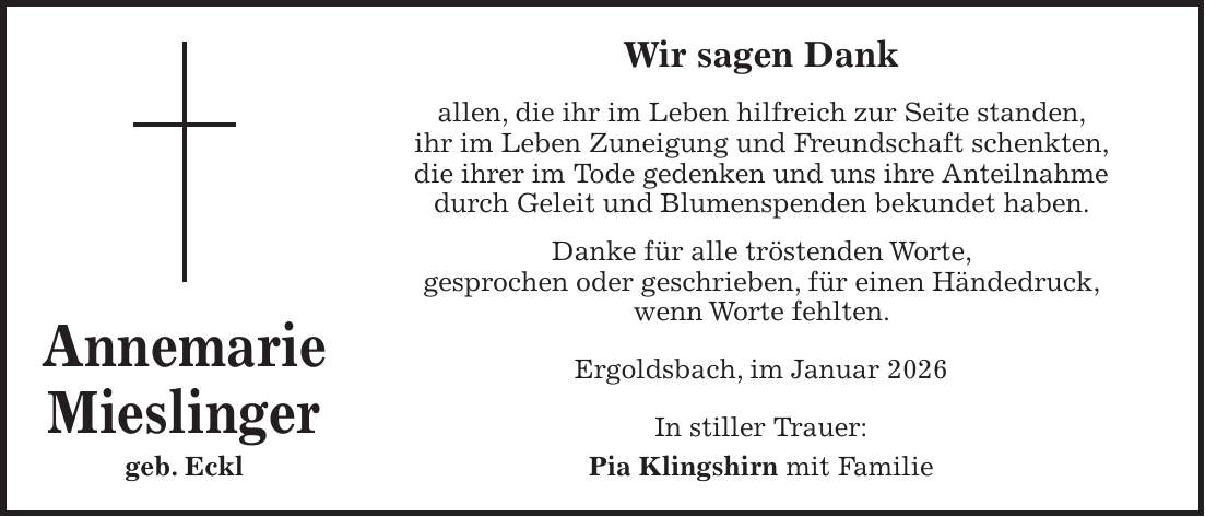 Wir sagen Dank allen, die ihr im Leben hilfreich zur Seite standen, ihr im Leben Zuneigung und Freundschaft schenkten, die ihrer im Tode gedenken und uns ihre Anteilnahme durch Geleit und Blumenspenden bekundet haben. Danke für alle tröstenden Worte, gesprochen oder geschrieben, für einen Händedruck, wenn Worte fehlten. Ergoldsbach, im Januar 2026 In stiller Trauer: Pia Klingshirn mit FamilieAnnemarie Mieslinger geb. Eckl