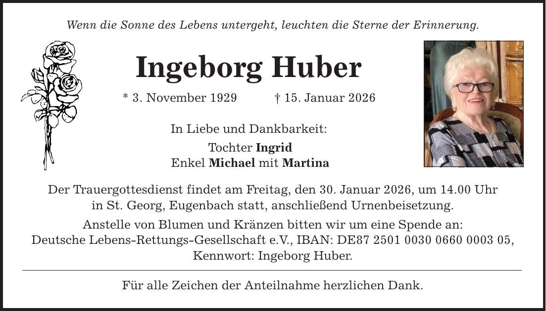 Wenn die Sonne des Lebens untergeht, leuchten die Sterne der Erinnerung. Ingeborg Huber * 3. November 1929 _ 15. Januar 2026 In Liebe und Dankbarkeit: Tochter Ingrid Enkel Michael mit Martina Der Trauergottesdienst findet am Freitag, den 30. Januar 2026, um 14.00 Uhr in St. Georg, Eugenbach statt, anschließend Urnenbeisetzung. Anstelle von Blumen und Kränzen bitten wir um eine Spende an: Deutsche Lebens-Rettungs-Gesellschaft e.V., IBAN: DE***, Kennwort: Ingeborg Huber. Für alle Zeichen der Anteilnahme herzlichen Dank.