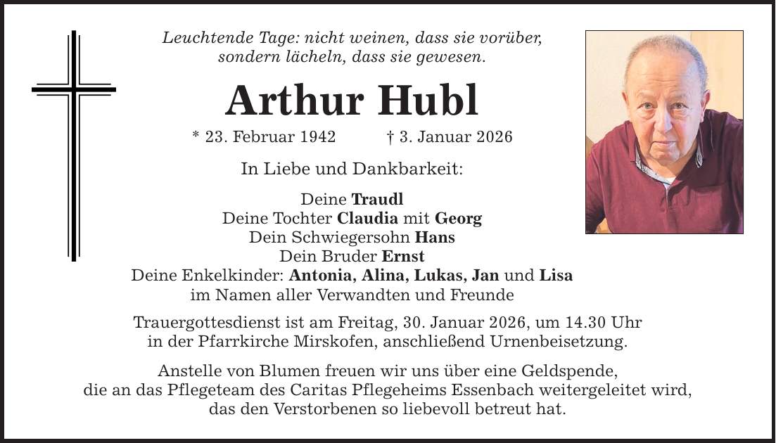 Leuchtende Tage: nicht weinen, dass sie vorüber, sondern lächeln, dass sie gewesen. Arthur Hubl * 23. Februar 1942 _ 3. Januar 2026 In Liebe und Dankbarkeit: Deine Traudl Deine Tochter Claudia mit Georg Dein Schwiegersohn Hans Dein Bruder Ernst Deine Enkelkinder: Antonia, Alina, Lukas, Jan und Lisa im Namen aller Verwandten und Freunde Trauergottesdienst ist am Freitag, 30. Januar 2026, um 14.30 Uhr in der Pfarrkirche Mirskofen, anschließend Urnenbeisetzung. Anstelle von Blumen freuen wir uns über eine Geldspende, die an das Pflegeteam des Caritas Pflegeheims Essenbach weitergeleitet wird, das den Verstorbenen so liebevoll betreut hat.