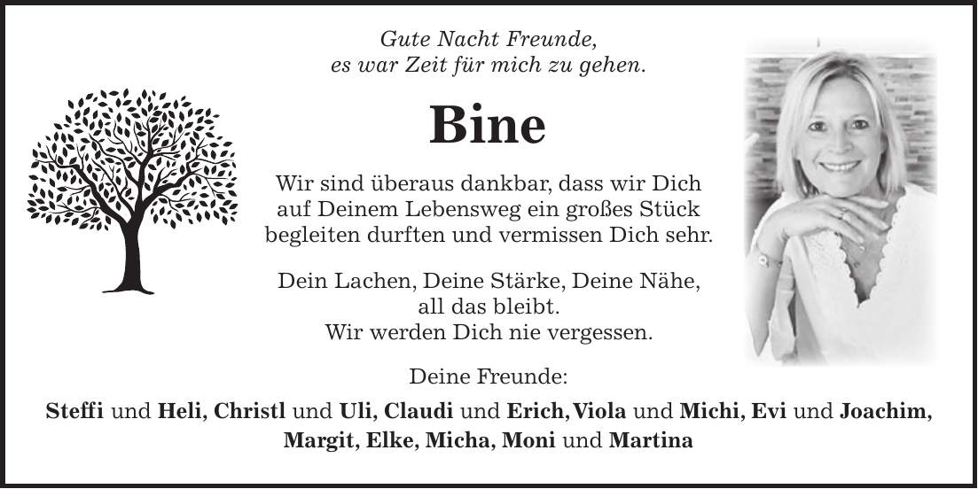  Gute Nacht Freunde, es war Zeit für mich zu gehen. Bine Wir sind überaus dankbar, dass wir Dich auf Deinem Lebensweg ein großes Stück begleiten durften und vermissen Dich sehr. Dein Lachen, Deine Stärke, Deine Nähe, all das bleibt. Wir werden Dich nie vergessen. Deine Freunde: Steffi und Heli, Christl und Uli, Claudi und Erich, Viola und Michi, Evi und Joachim, Margit, Elke, Micha, Moni und Martina