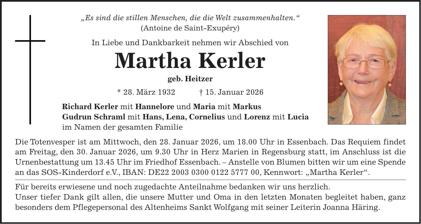 'Es sind die stillen Menschen, die die Welt zusammenhalten.' (Antoine de Saint-Exupéry) In Liebe und Dankbarkeit nehmen wir Abschied von Martha Kerler geb. Heitzer * 28. März 1932 + 15. Januar 2026 Richard Kerler mit Hannelore und Maria mit Markus Gudrun Schraml mit Hans, Lena, Cornelius und Lorenz mit Lucia im Namen der gesamten Familie Die Totenvesper ist am Mittwoch, den 28. Januar 2026, um 18.00 Uhr in Essenbach. Das Requiem findet am Freitag, den 30. Januar 2026, um 9.30 Uhr in Herz Marien in Regensburg statt, im Anschluss ist die Urnenbestattung um 13.45 Uhr im Friedhof Essenbach. - Anstelle von Blumen bitten wir um eine Spende an das SOS-Kinderdorf e. V., IBAN: DE***, Kennwort: 'Martha Kerler'. Für bereits erwiesene und noch zugedachte Anteilnahme bedanken wir uns herzlich. Unser tiefer Dank gilt allen, die unsere Mutter und Oma in den letzten Monaten begleitet haben, ganz besonders dem Pflegepersonal des Altenheims Sankt Wolfgang mit seiner Leiterin Joanna Häring.
