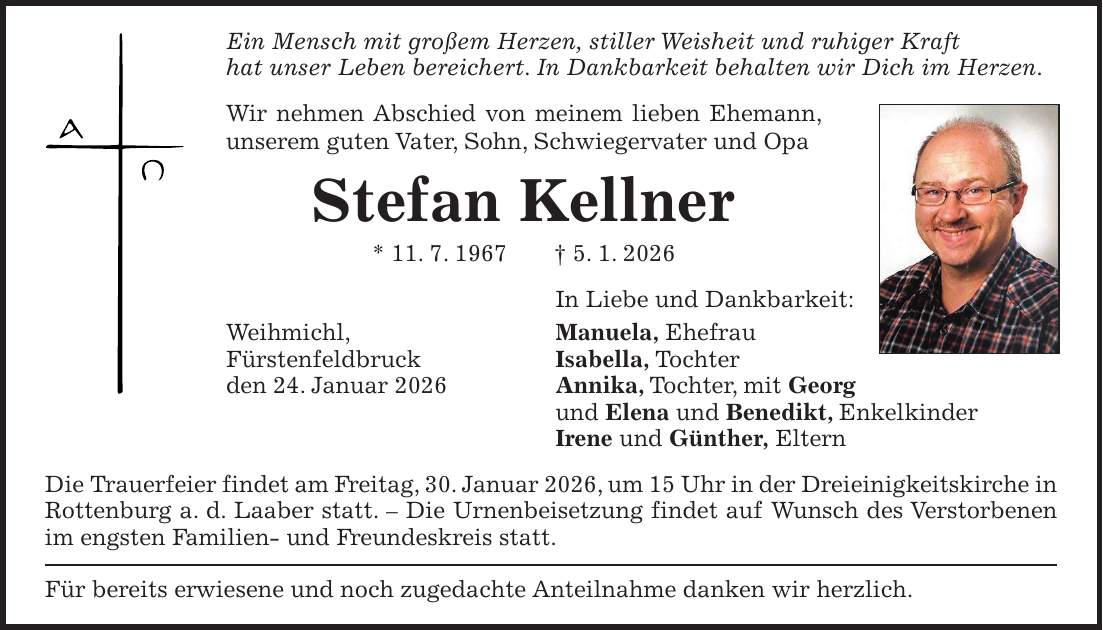 Ein Mensch mit großem Herzen, stiller Weisheit und ruhiger Kraft hat unser Leben bereichert. In Dankbarkeit behalten wir Dich im Herzen. Wir nehmen Abschied von meinem lieben Ehemann, unserem guten Vater, Sohn, Schwiegervater und Opa Stefan Kellner * 11. 7. 1967 + 5. 1. 2026 In Liebe und Dankbarkeit: Weihmichl, Manuela, Ehefrau Fürstenfeldbruck Isabella, Tochter den 24. Januar 2026 Annika, Tochter, mit Georg und Elena und Benedikt, Enkelkinder Irene und Günther, Eltern Die Trauerfeier findet am Freitag, 30. Januar 2026, um 15 Uhr in der Dreieinigkeitskirche in Rottenburg a. d. Laaber statt. - Die Urnenbeisetzung findet auf Wunsch des Verstorbenen im engsten Familien- und Freundeskreis statt. Für bereits erwiesene und noch zugedachte Anteilnahme danken wir herzlich.