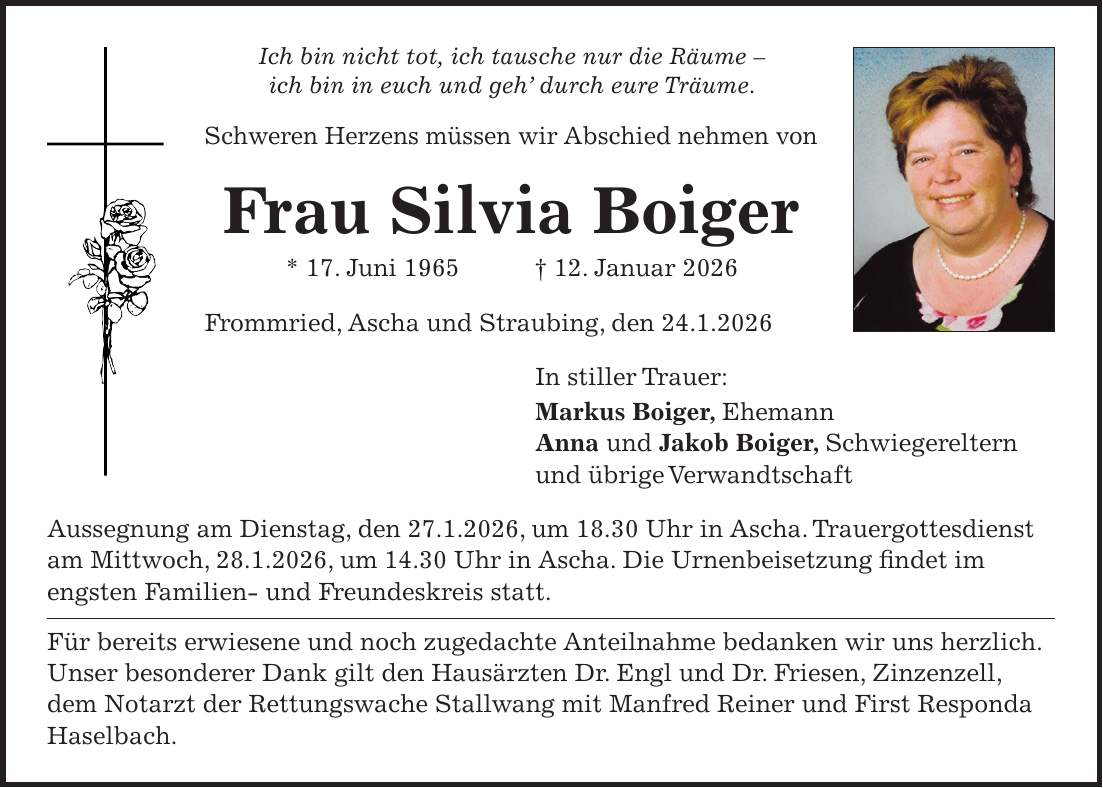 Ich bin nicht tot, ich tausche nur die Räume - ich bin in euch und geh' durch eure Träume. Schweren Herzens müssen wir Abschied nehmen von Frau Silvia Boiger * 17. Juni 1965 + 12. Januar 2026 Frommried, Ascha und Straubing, den 24.1.2026 In stiller Trauer: Markus Boiger, Ehemann Anna und Jakob Boiger, Schwiegereltern und übrige Verwandtschaft Aussegnung am Dienstag, den 27.1.2026, um 18.30 Uhr in Ascha. Trauergottesdienst am Mittwoch, 28.1.2026, um 14.30 Uhr in Ascha. Die Urnenbeisetzung findet im engsten Familien- und Freundeskreis statt. Für bereits erwiesene und noch zugedachte Anteilnahme bedanken wir uns herzlich. Unser besonderer Dank gilt den Hausärzten Dr. Engl und Dr. Friesen, Zinzenzell, dem Notarzt der Rettungswache Stallwang mit Manfred Reiner und First Responda Haselbach.