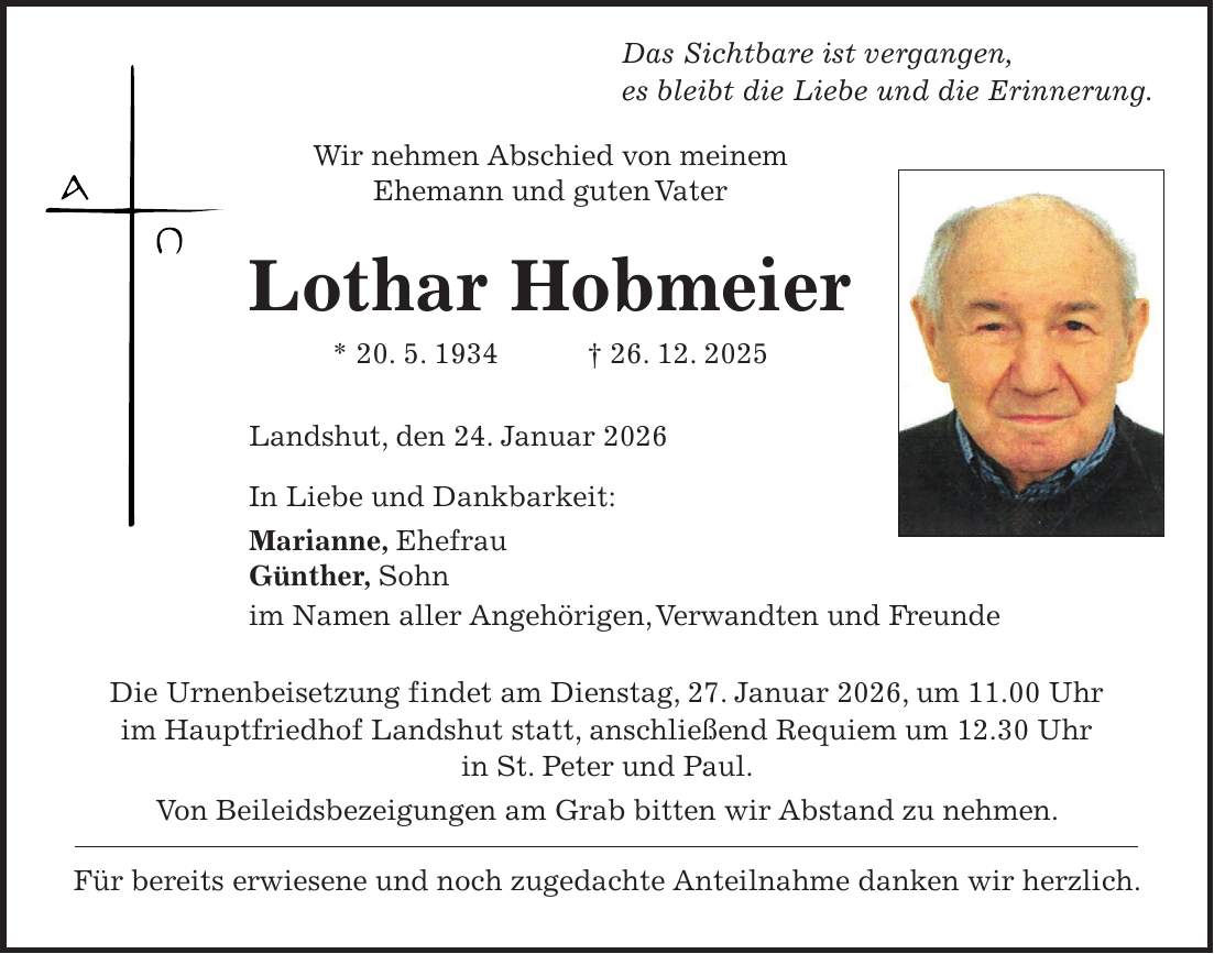  Das Sichtbare ist vergangen, es bleibt die Liebe und die Erinnerung. Wir nehmen Abschied von meinem Ehemann und guten Vater Lothar Hobmeier * 20. 5. 1934 + 26. 12. 2025 Landshut, den 24. Januar 2026 In Liebe und Dankbarkeit: Marianne, Ehefrau Günther, Sohn im Namen aller Angehörigen, Verwandten und Freunde Die Urnenbeisetzung findet am Dienstag, 27. Januar 2026, um 11.00 Uhr im Hauptfriedhof Landshut statt, anschließend Requiem um 12.30 Uhr in St. Peter und Paul. Von Beileidsbezeigungen am Grab bitten wir Abstand zu nehmen. Für bereits erwiesene und noch zugedachte Anteilnahme danken wir herzlich.